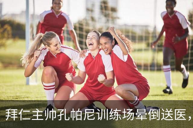拜仁主帅孔帕尼训练场晕倒送医，此前带病指挥欧冠