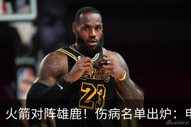 火箭对阵雄鹿！伤病名单出炉：申京+亚当斯休战，新援出战成疑，饼皇迎首发？