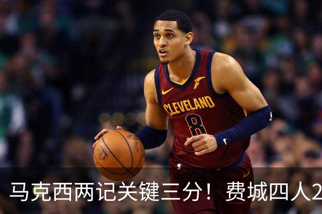马克西两记关键三分！费城四人20+拒步行者逆转 詹皇13+10+0失误