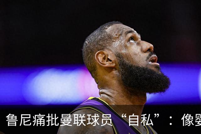 鲁尼痛批曼联球员“自私”：像婴儿一样摔玩具甩锅